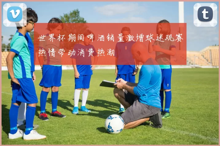 世界杯期间啤酒销量激增球迷观赛热情带动消费热潮