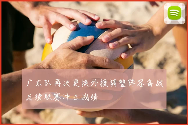 广东队再次更换外援调整阵容备战后续联赛冲击战绩