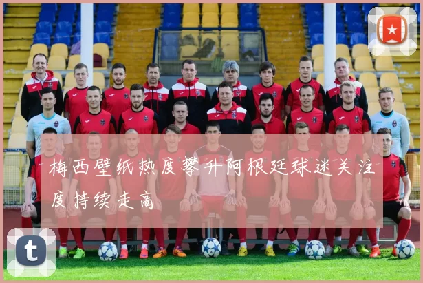 梅西壁纸热度攀升阿根廷球迷关注度持续走高