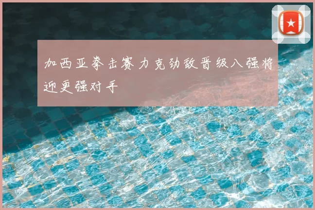 加西亚拳击赛力克劲敌晋级八强将迎更强对手