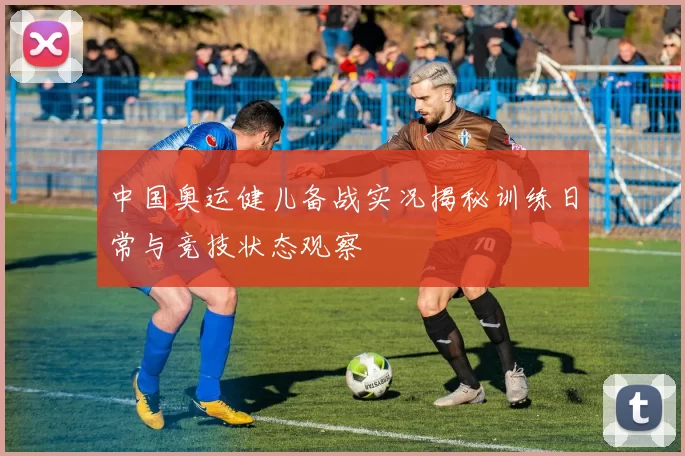 中国奥运健儿备战实况揭秘训练日常与竞技状态观察