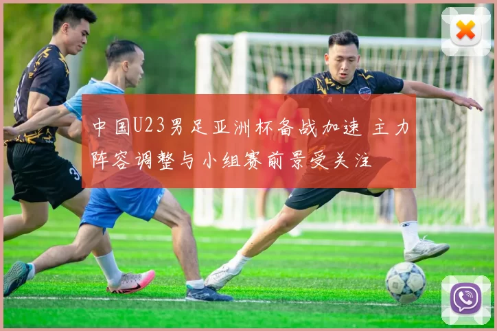 中国U23男足亚洲杯备战加速 主力阵容调整与小组赛前景受关注