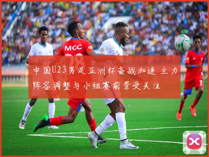 中国U23男足亚洲杯备战加速 主力阵容调整与小组赛前景受关注