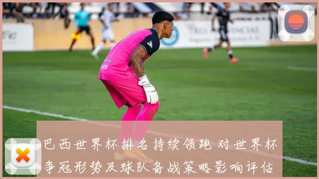 巴西世界杯排名持续领跑 对世界杯争冠形势及球队备战策略影响评估