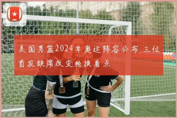 美国男篮2024年奥运阵容公布 三位首发缺席改变轮换看点