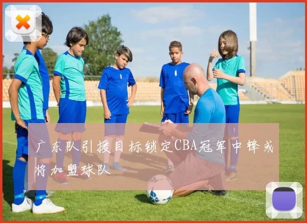 广东队引援目标锁定CBA冠军中锋或将加盟球队
