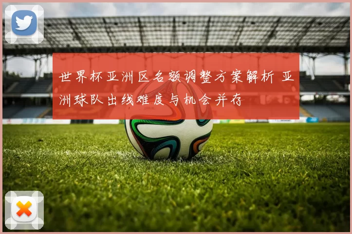 世界杯亚洲区名额调整方案解析 亚洲球队出线难度与机会并存