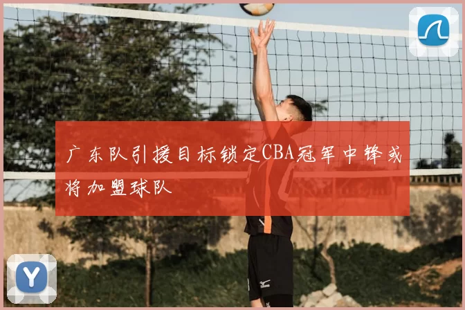 广东队引援目标锁定CBA冠军中锋或将加盟球队