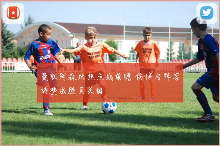 曼联阿森纳焦点战前瞻 伤停与阵容调整成胜负关键