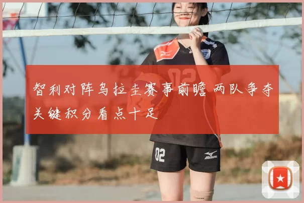 智利对阵乌拉圭赛事前瞻 两队争夺关键积分看点十足