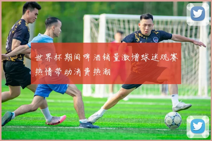 世界杯期间啤酒销量激增球迷观赛热情带动消费热潮