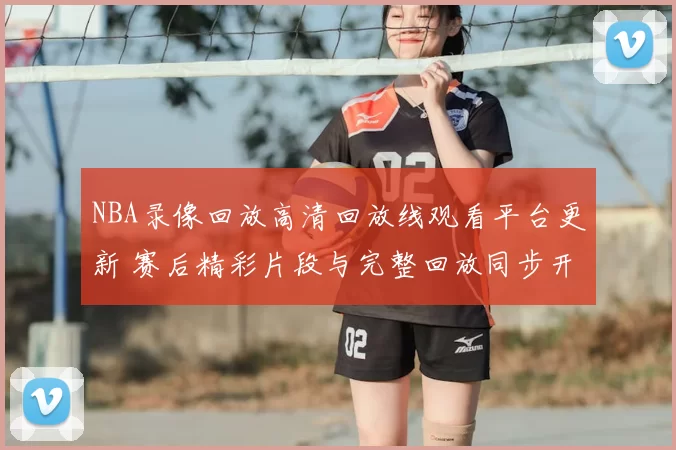 NBA录像回放高清回放线观看平台更新 赛后精彩片段与完整回放同步开放