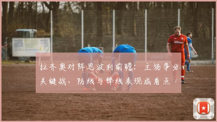 拉齐奥对阵恩波利前瞻：主场争分关键战，防线与锋线表现成看点