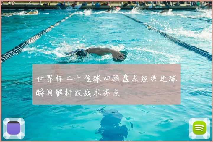世界杯二十佳球回顾盘点经典进球瞬间解析技战术亮点