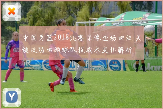 中国男篮2018比赛录像全场回放 关键攻防回顾球队技战术变化解析