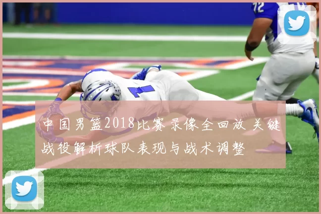 中国男篮2018比赛录像全回放 关键战役解析球队表现与战术调整