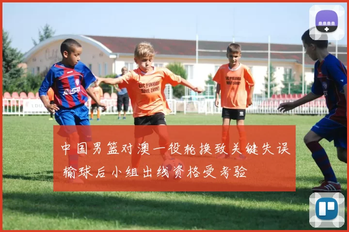 中国男篮对澳一役轮换致关键失误 输球后小组出线资格受考验