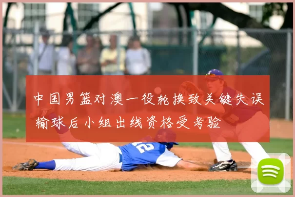 中国男篮对澳一役轮换致关键失误 输球后小组出线资格受考验