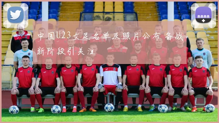 中国U23女足名单及照片公布 备战新阶段引关注