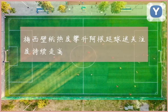 梅西壁纸热度攀升阿根廷球迷关注度持续走高