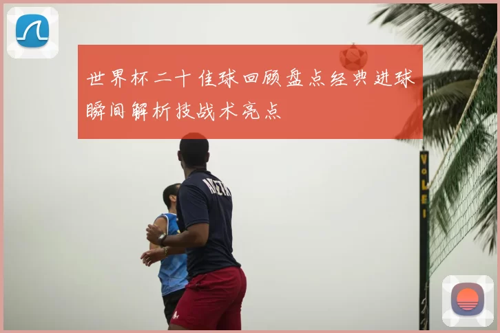 世界杯二十佳球回顾盘点经典进球瞬间解析技战术亮点