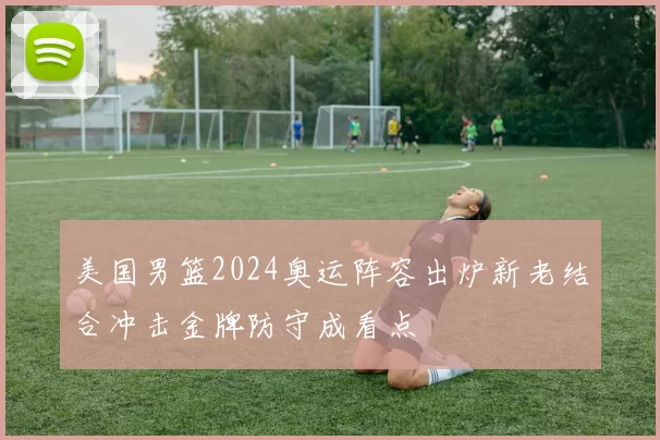 美国男篮2024奥运阵容出炉新老结合冲击金牌防守成看点