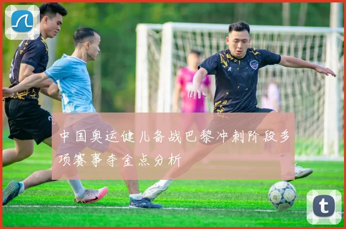 中国奥运健儿备战巴黎冲刺阶段多项赛事夺金点分析