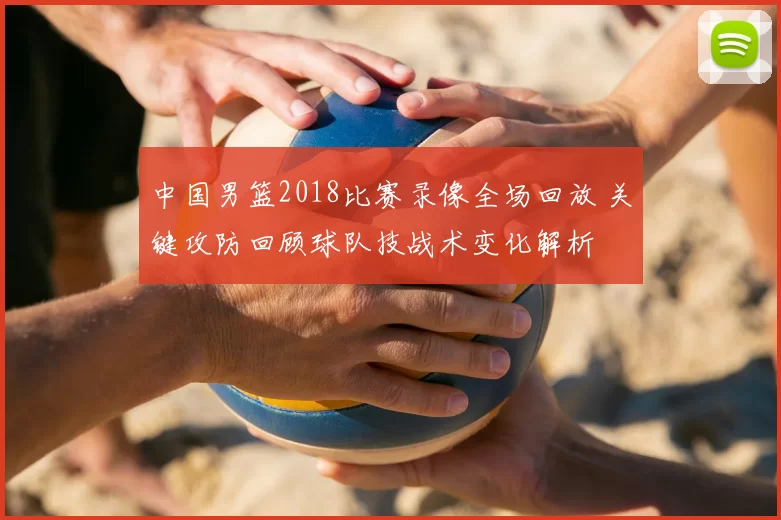 中国男篮2018比赛录像全场回放 关键攻防回顾球队技战术变化解析