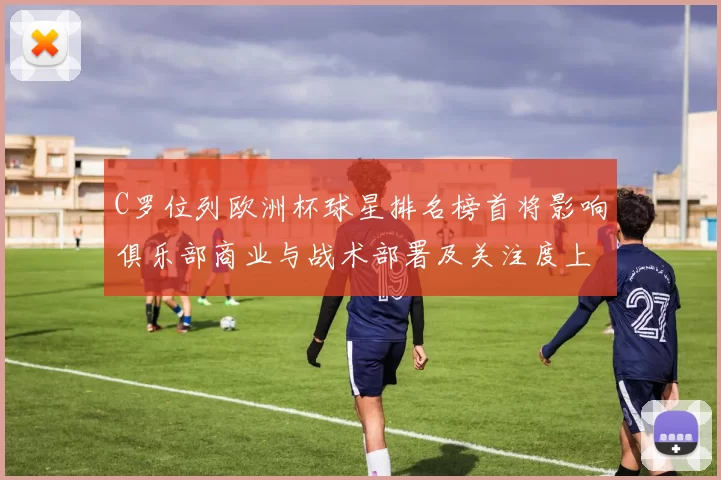 C罗位列欧洲杯球星排名榜首将影响俱乐部商业与战术部署及关注度上升