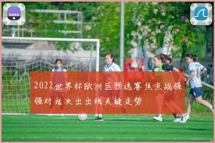 2022世界杯欧洲区预选赛焦点战强强对话决出出线关键走势